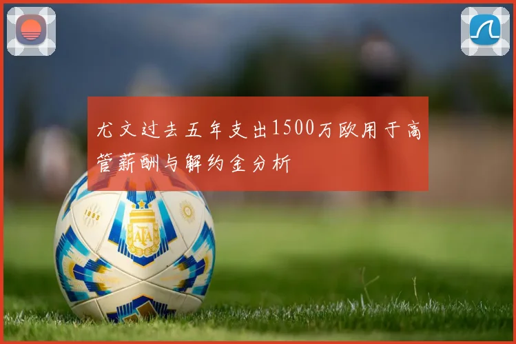 尤文过去五年支出1500万欧用于高管薪酬与解约金分析