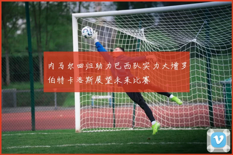内马尔回归助力巴西队实力大增罗伯特卡洛斯展望未来比赛