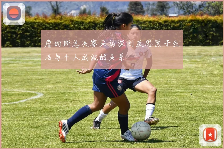 詹姆斯总决赛采访深刻反思黑子生活与个人成就的关系