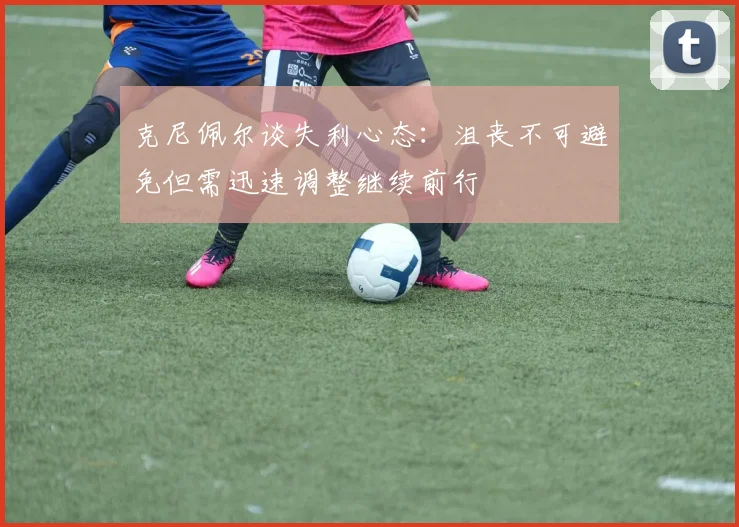 克尼佩尔谈失利心态：沮丧不可避免但需迅速调整继续前行