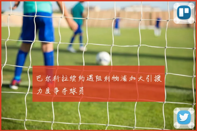 巴尔科拉续约遇阻利物浦加大引援力度争夺球员