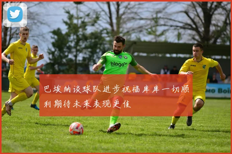 巴埃纳谈球队进步祝福库库一切顺利期待未来表现更佳