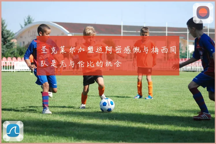圣克莱尔加盟迈阿密感慨与梅西同队是无与伦比的机会