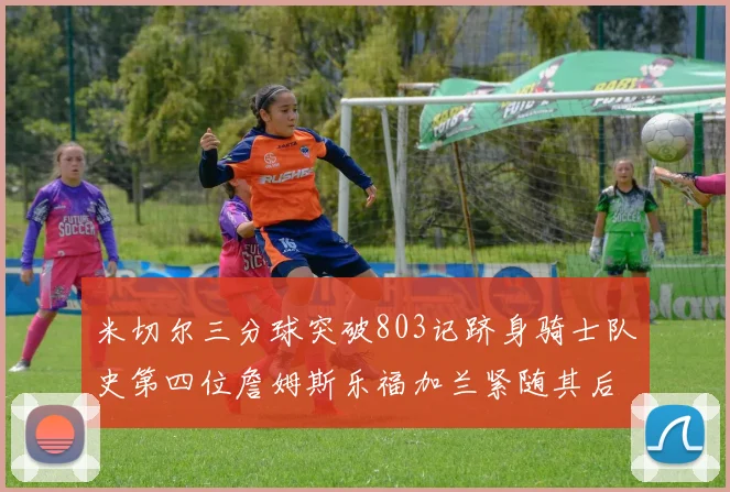 米切尔三分球突破803记跻身骑士队史第四位詹姆斯乐福加兰紧随其后