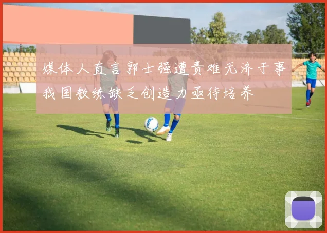 媒体人直言郭士强遭责难无济于事我国教练缺乏创造力亟待培养