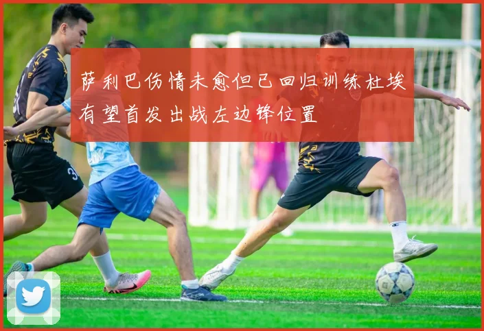 萨利巴伤情未愈但已回归训练杜埃有望首发出战左边锋位置