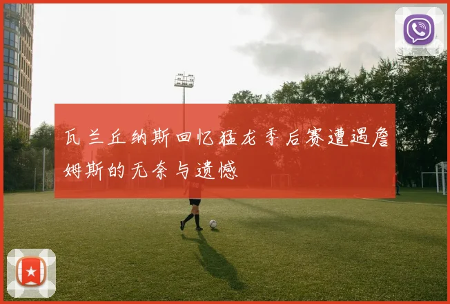 瓦兰丘纳斯回忆猛龙季后赛遭遇詹姆斯的无奈与遗憾