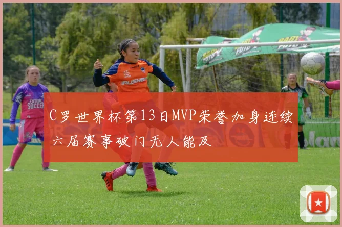 C罗世界杯第13日MVP荣誉加身连续六届赛事破门无人能及