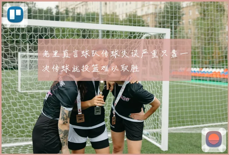 老里直言球队传球失误严重只靠一次传球就投篮难以取胜