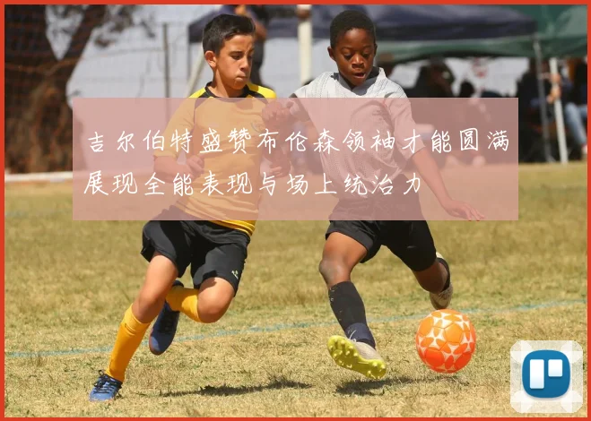 吉尔伯特盛赞布伦森领袖才能圆满展现全能表现与场上统治力