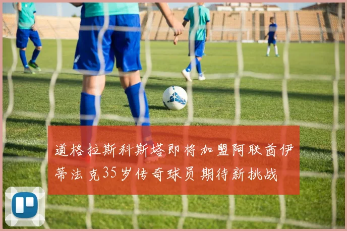 道格拉斯科斯塔即将加盟阿联酋伊蒂法克35岁传奇球员期待新挑战