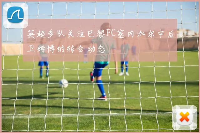 英超多队关注巴黎FC塞内加尔中后卫姆博的转会动态