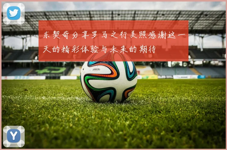 东契奇分享罗马之行美照感谢这一天的精彩体验与未来的期待