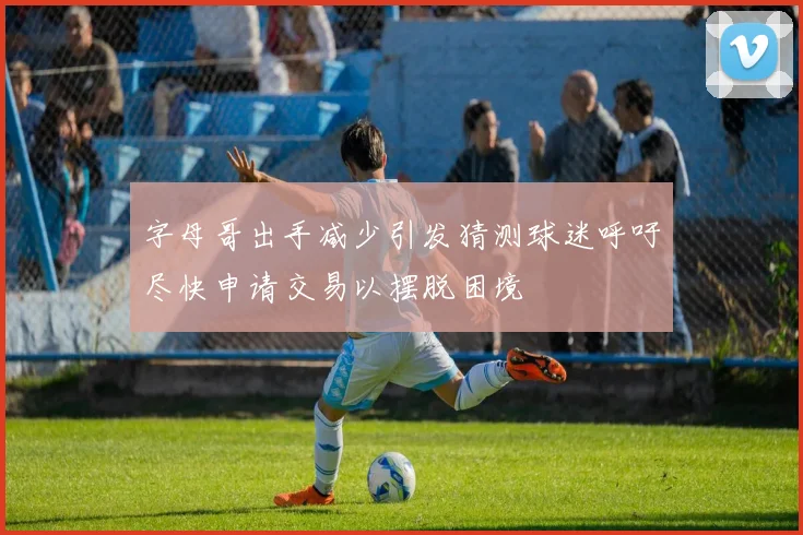 字母哥出手减少引发猜测球迷呼吁尽快申请交易以摆脱困境