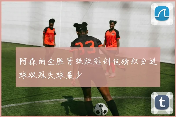 阿森纳全胜晋级欧冠创佳绩积分进球双冠失球最少