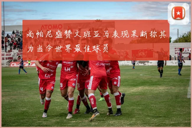尚帕尼盛赞文班亚马表现果断称其为当今世界最佳球员