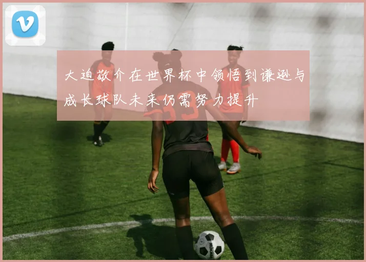 大迫敬介在世界杯中领悟到谦逊与成长球队未来仍需努力提升