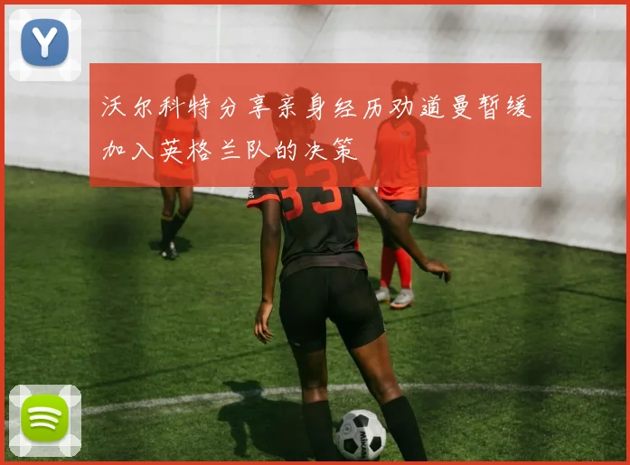 沃尔科特分享亲身经历劝道曼暂缓加入英格兰队的决策