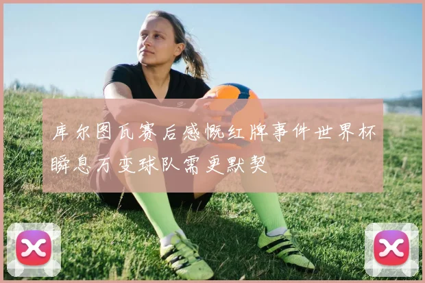 库尔图瓦赛后感慨红牌事件世界杯瞬息万变球队需更默契